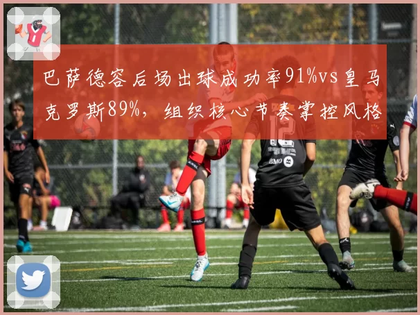 巴萨德容后场出球成功率91%vs皇马克罗斯89%,组织核心节奏掌控风格迥异