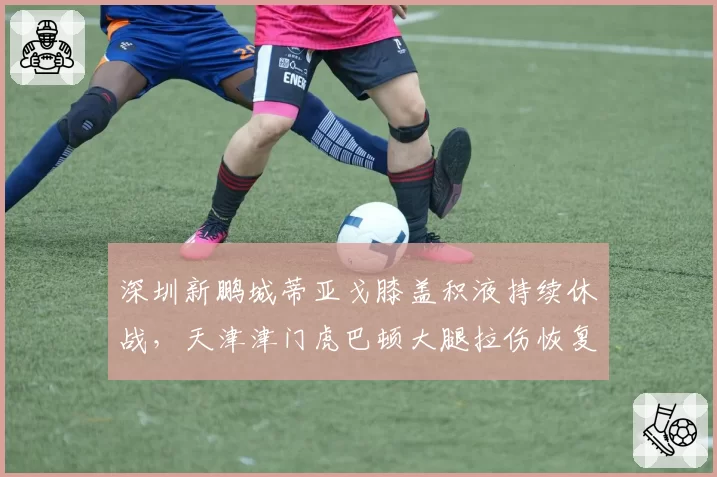 深圳新鹏城蒂亚戈膝盖积液持续休战，天津津门虎巴顿大腿拉伤恢复提速，外援vs本土锋线复出竞赛