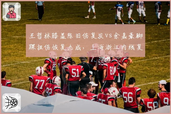 王哲林膝盖陈旧伤复发vs余嘉豪脚踝扭伤恢复九成，上海浙江内线复出时间博弈