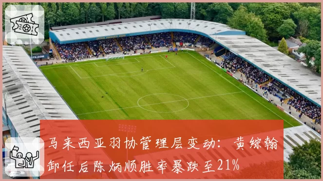马来西亚羽协管理层变动:黄综翰卸任后陈炳顺胜率暴跌至21%