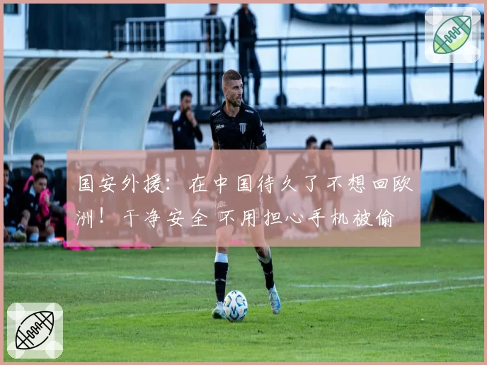 国安外援：在中国待久了不想回欧洲！干净安全 不用担心手机被偷