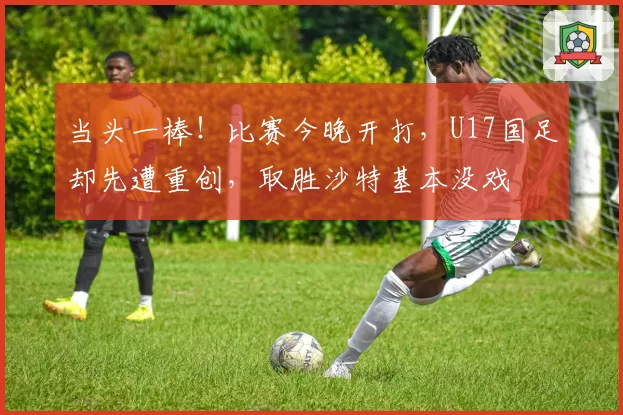 当头一棒！比赛今晚开打，U17国足却先遭重创，取胜沙特基本没戏