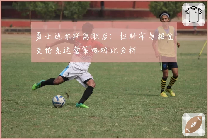 勇士迈尔斯离职后：拉科布与掘金克伦克运营策略对比分析