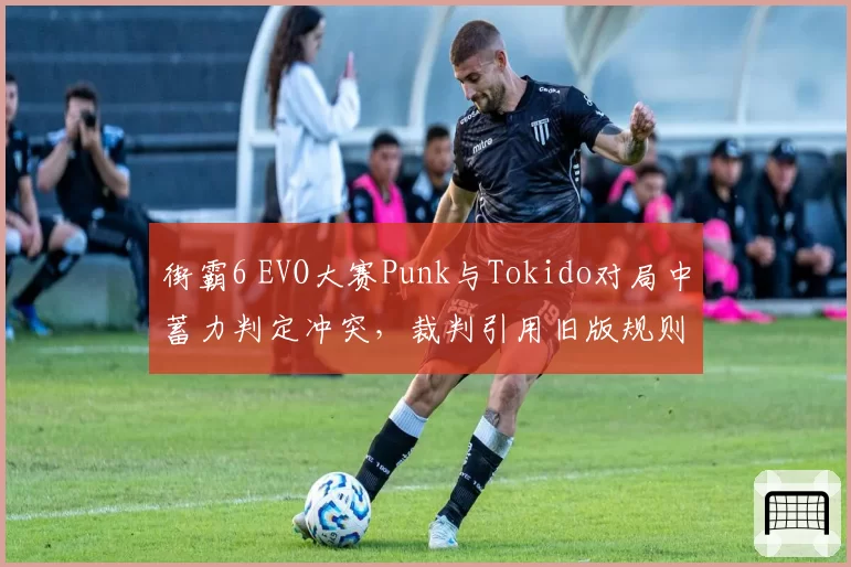 街霸6 EVO大赛Punk与Tokido对局中蓄力判定冲突,裁判引用旧版规则引发选手罢赛