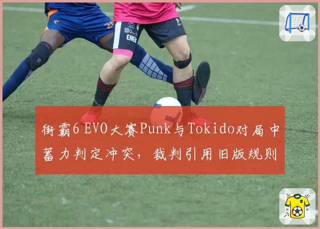 街霸6 EVO大赛Punk与Tokido对局中蓄力判定冲突，裁判引用旧版规则引发选手罢赛