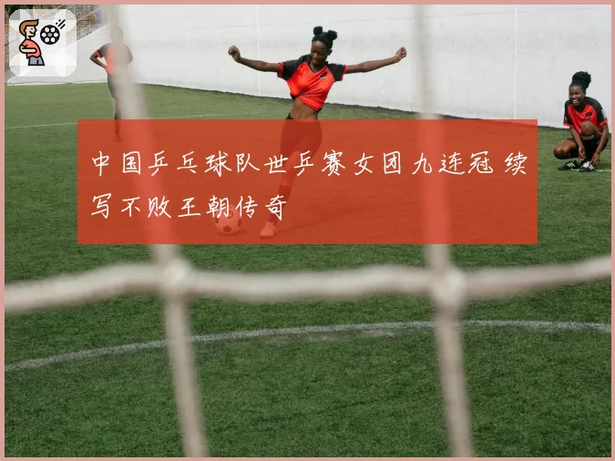 中国乒乓球队世乒赛女团九连冠 续写不败王朝传奇