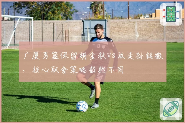广厦男篮保留胡金秋vs放走孙铭徽，核心取舍策略截然不同