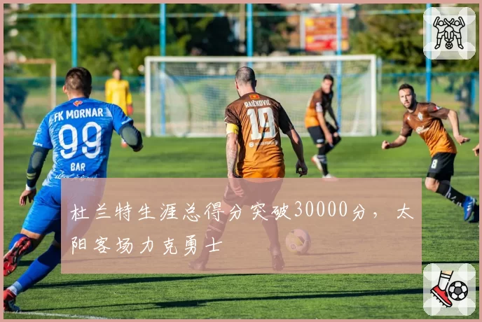 杜兰特生涯总得分突破30000分，太阳客场力克勇士