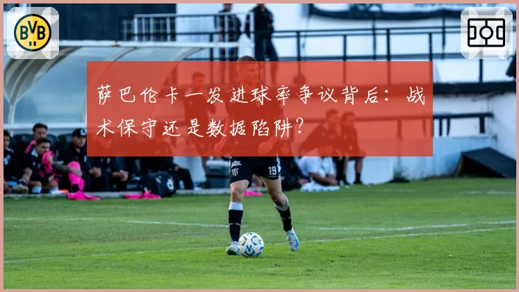 萨巴伦卡一发进球率争议背后:战术保守还是数据陷阱?
