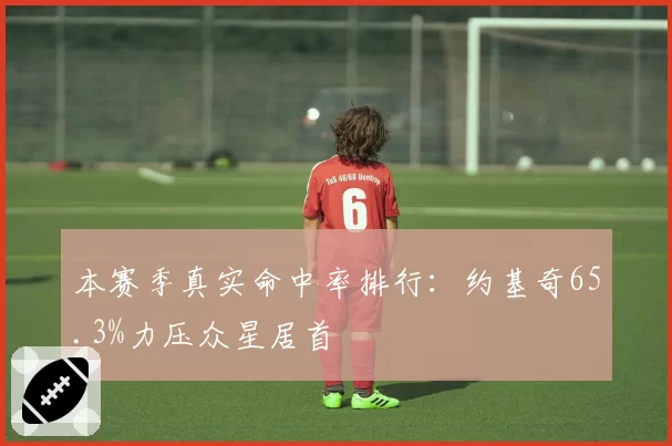 本赛季真实命中率排行：约基奇65.3%力压众星居首