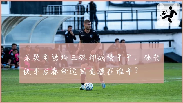 东契奇场均三双却战绩平平,独行侠季后赛命运究竟握在谁手?
