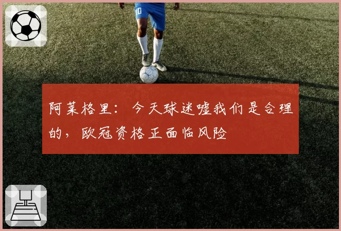 阿莱格里：今天球迷嘘我们是合理的，欧冠资格正面临风险