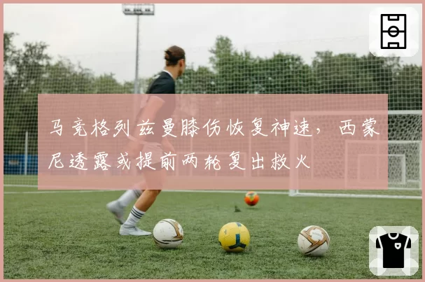 马竞格列兹曼膝伤恢复神速，西蒙尼透露或提前两轮复出救火