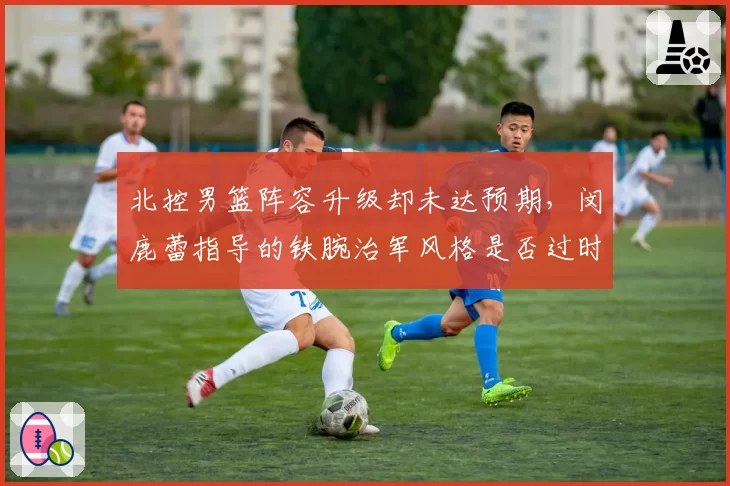 北控男篮阵容升级却未达预期，闵鹿蕾指导的铁腕治军风格是否过时？