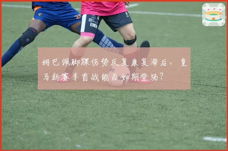 姆巴佩脚踝伤势反复康复滞后，皇马新赛季首战能否如期登场？
