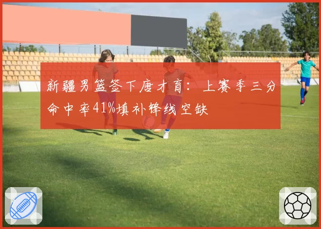 新疆男篮签下唐才育:上赛季三分命中率41%填补锋线空缺
