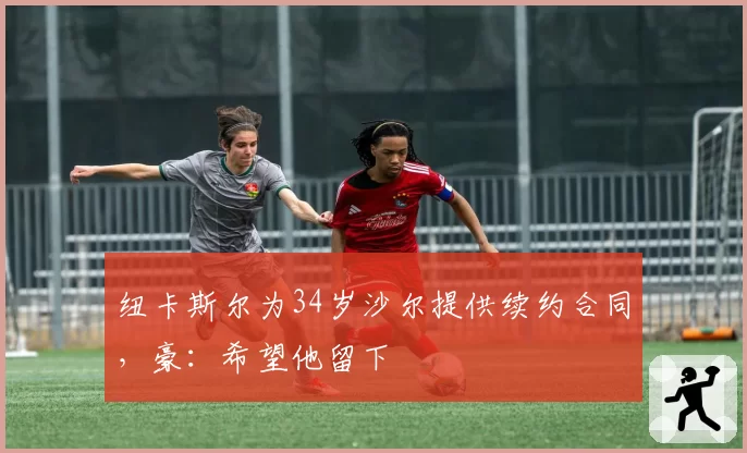 纽卡斯尔为34岁沙尔提供续约合同,豪:希望他留下