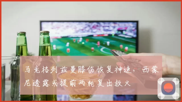 马竞格列兹曼膝伤恢复神速，西蒙尼透露或提前两轮复出救火