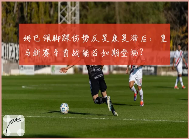 姆巴佩脚踝伤势反复康复滞后，皇马新赛季首战能否如期登场？