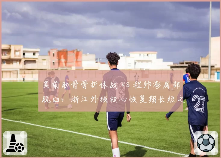 吴前肋骨骨折休战 vs 程帅澎肩部脱臼,浙江外线核心恢复期长短之争