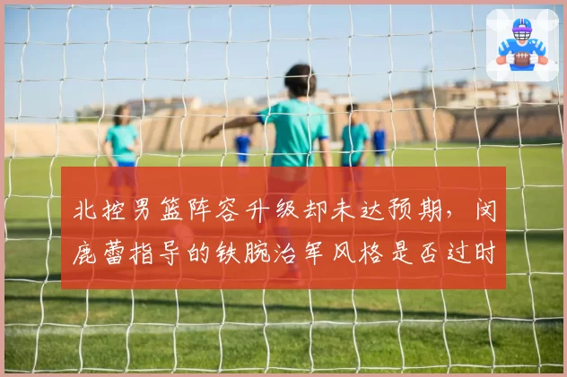 北控男篮阵容升级却未达预期，闵鹿蕾指导的铁腕治军风格是否过时？