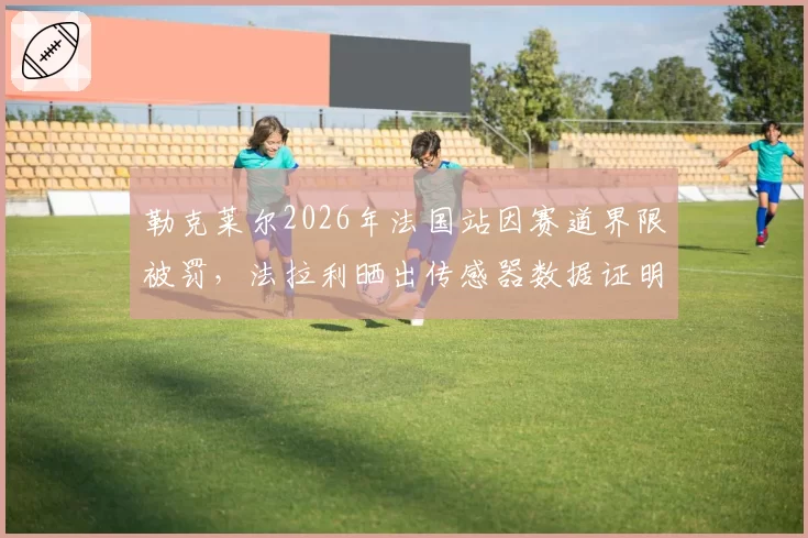 勒克莱尔2026年法国站因赛道界限被罚,法拉利晒出传感器数据证明合规