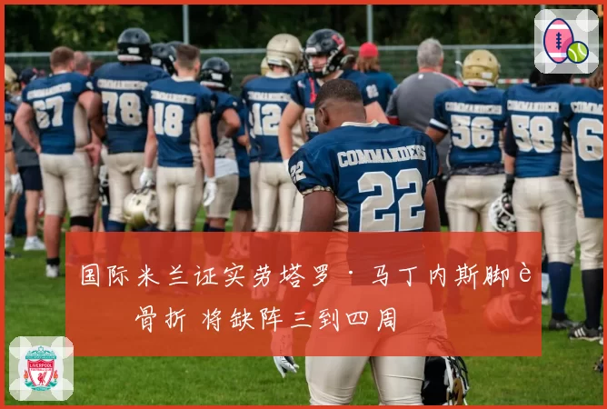 国际米兰证实劳塔罗·马丁内斯脚趾骨折 将缺阵三到四周