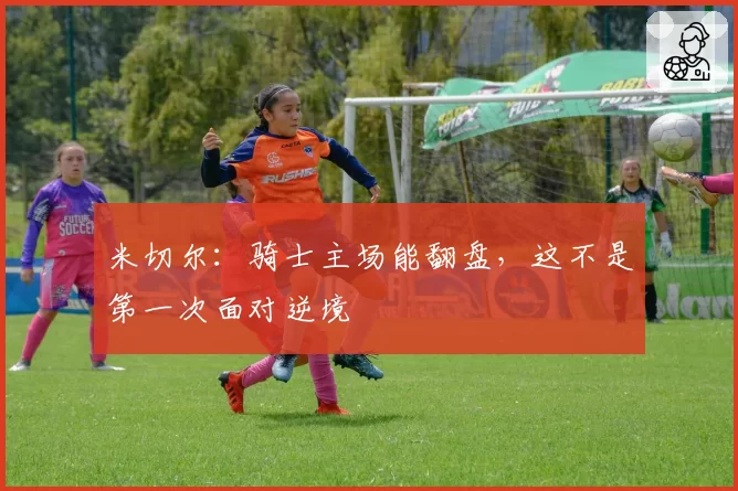 米切尔:骑士主场能翻盘,这不是第一次面对逆境
