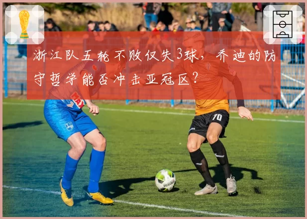 浙江队五轮不败仅失3球，乔迪的防守哲学能否冲击亚冠区？