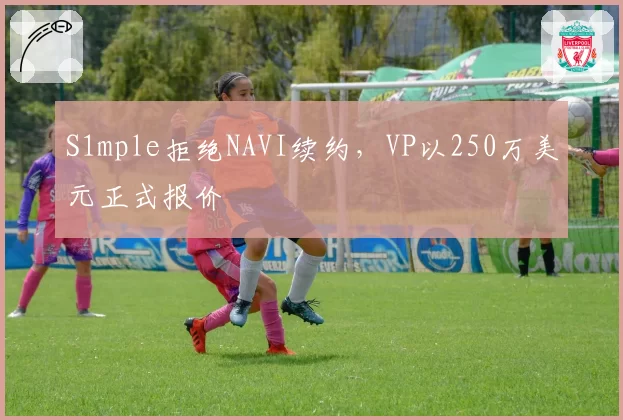 S1mple拒绝NAVI续约，VP以250万美元正式报价