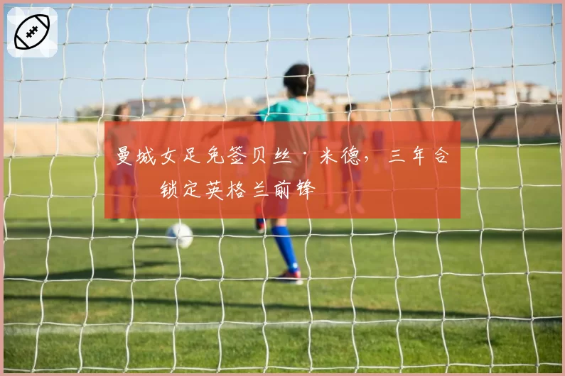 曼城女足免签贝丝·米德，三年合同锁定英格兰前锋