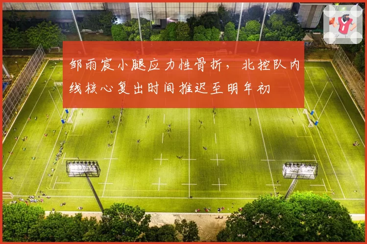 邹雨宸小腿应力性骨折，北控队内线核心复出时间推迟至明年初