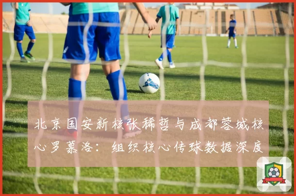 北京国安新核张稀哲与成都蓉城核心罗慕洛：组织核心传球数据深度解析