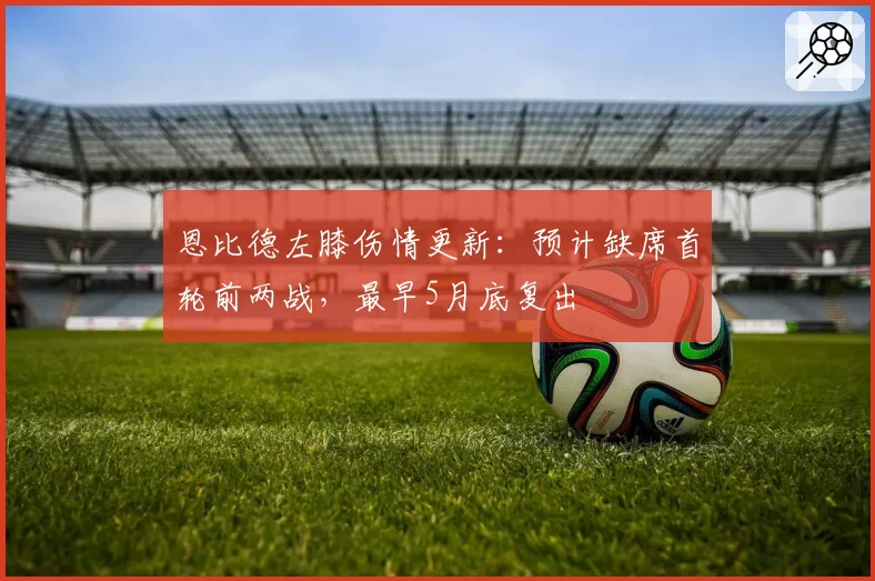 恩比德左膝伤情更新：预计缺席首轮前两战，最早5月底复出