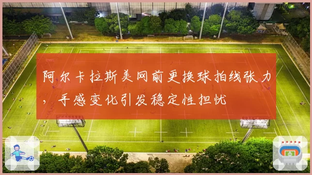 阿尔卡拉斯美网前更换球拍线张力，手感变化引发稳定性担忧