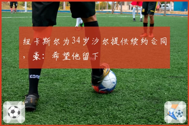 纽卡斯尔为34岁沙尔提供续约合同，豪：希望他留下