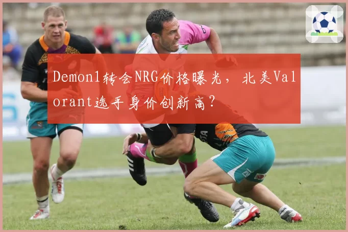 Demon1转会NRG价格曝光，北美Valorant选手身价创新高？