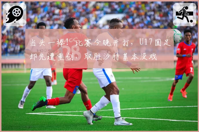 当头一棒！比赛今晚开打，U17国足却先遭重创，取胜沙特基本没戏