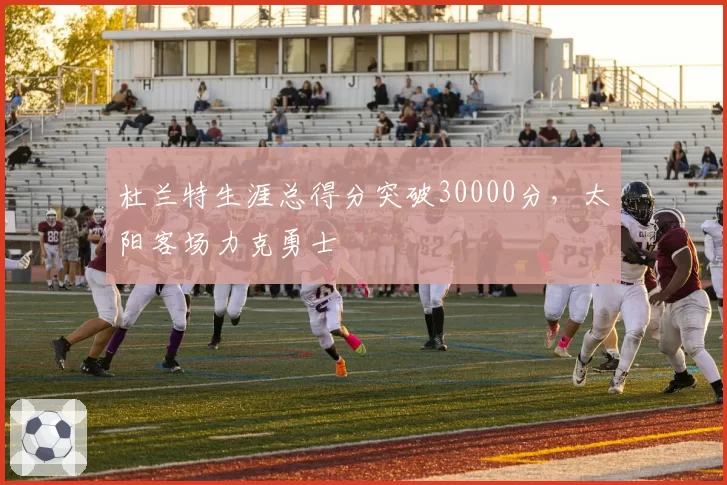 杜兰特生涯总得分突破30000分,太阳客场力克勇士