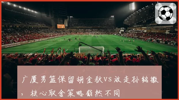 广厦男篮保留胡金秋vs放走孙铭徽，核心取舍策略截然不同