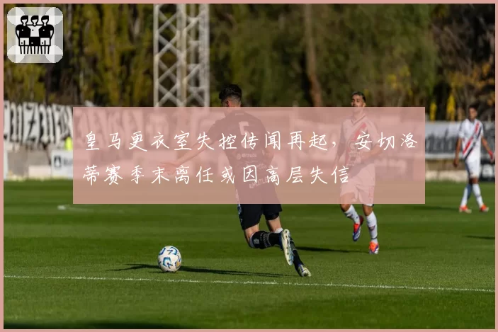 皇马更衣室失控传闻再起，安切洛蒂赛季末离任或因高层失信