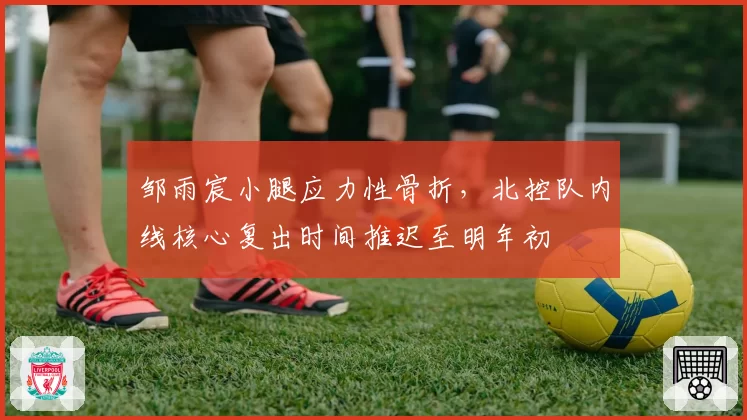 邹雨宸小腿应力性骨折，北控队内线核心复出时间推迟至明年初