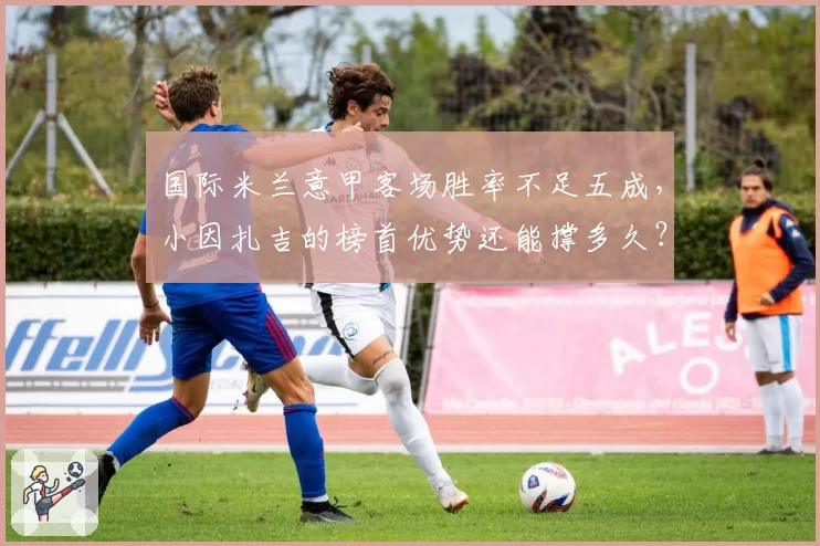 国际米兰意甲客场胜率不足五成，小因扎吉的榜首优势还能撑多久？