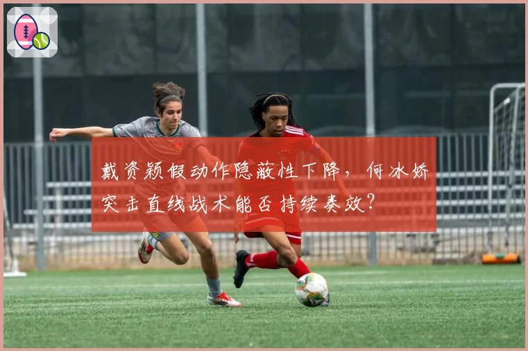 戴资颖假动作隐蔽性下降，何冰娇突击直线战术能否持续奏效？