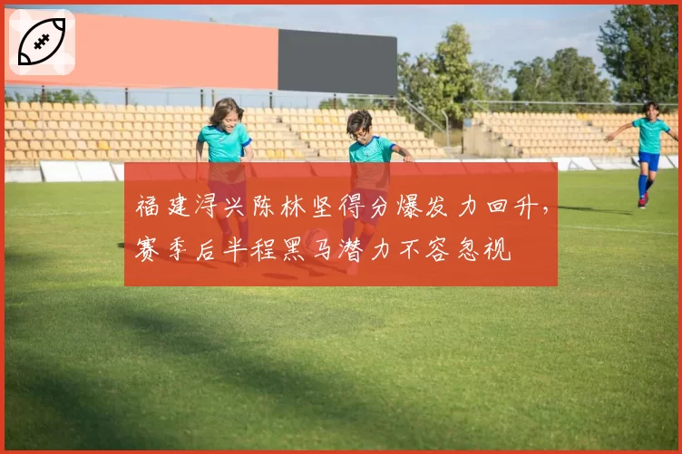 福建浔兴陈林坚得分爆发力回升，赛季后半程黑马潜力不容忽视