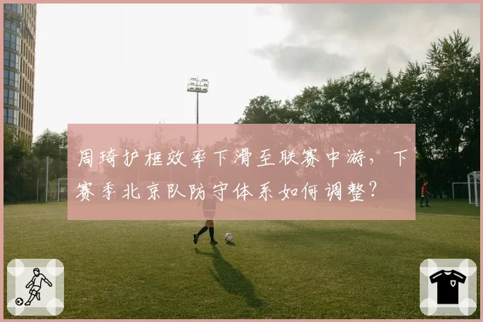 周琦护框效率下滑至联赛中游，下赛季北京队防守体系如何调整？