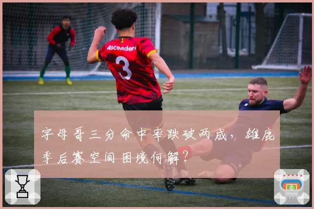 字母哥三分命中率跌破两成,雄鹿季后赛空间困境何解?