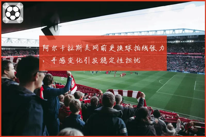 阿尔卡拉斯美网前更换球拍线张力,手感变化引发稳定性担忧