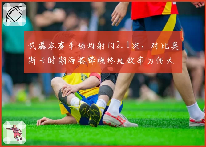 武磊本赛季场均射门2.1次,对比奥斯卡时期海港锋线终结效率为何大幅缩水