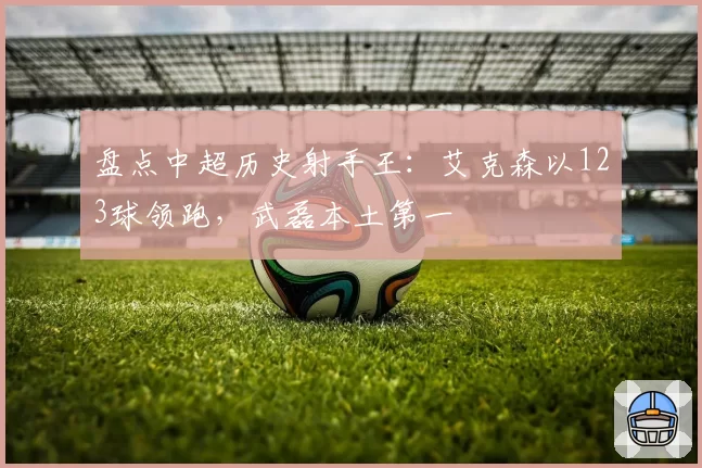 盘点中超历史射手王：艾克森以123球领跑，武磊本土第一